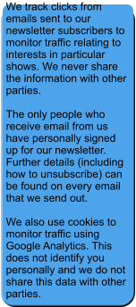 We track clicks from emails sent to our newsletter subscribers to monitor traffic relating to interests in particular shows. We never share the information with other parties.  The only people who receive email from us have personally signed up for our newsletter. Further details (including how to unsubscribe) can be found on every email that we send out.  We also use cookies to monitor traffic using Google Analytics. This does not identify you personally and we do not share this data with other parties.